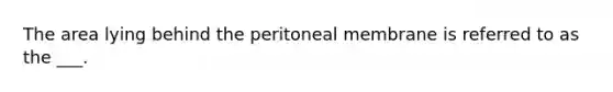 The area lying behind the peritoneal membrane is referred to as the ___.