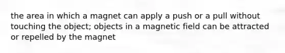 the area in which a magnet can apply a push or a pull without touching the object; objects in a magnetic field can be attracted or repelled by the magnet