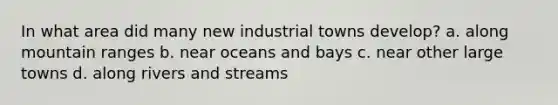 In what area did many new industrial towns develop? a. along mountain ranges b. near oceans and bays c. near other large towns d. along rivers and streams