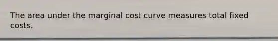 The area under the marginal cost curve measures total fixed costs.