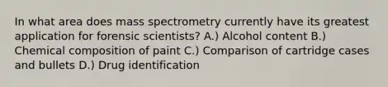 In what area does mass spectrometry currently have its greatest application for forensic scientists? A.) Alcohol content B.) Chemical composition of paint C.) Comparison of cartridge cases and bullets D.) Drug identification