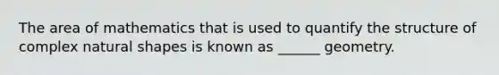 The area of mathematics that is used to quantify the structure of complex natural shapes is known as ______ geometry.
