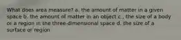 What does area measure? a. the amount of matter in a given space b. the amount of matter in an object c., the size of a body or a region in the three-dimensional space d. the size of a surface or region