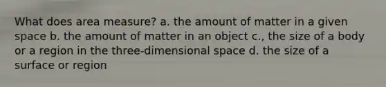 What does area measure? a. the amount of matter in a given space b. the amount of matter in an object c., the size of a body or a region in the three-dimensional space d. the size of a surface or region