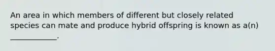 An area in which members of different but closely related species can mate and produce hybrid offspring is known as a(n) ____________.