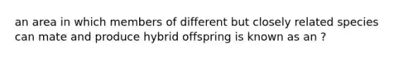 an area in which members of different but closely related species can mate and produce hybrid offspring is known as an ?