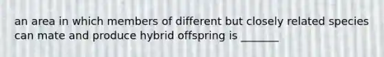an area in which members of different but closely related species can mate and produce hybrid offspring is _______