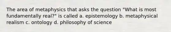 The area of metaphysics that asks the question "What is most fundamentally real?" is called a. epistemology b. metaphysical realism c. ontology d. philosophy of science