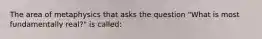 The area of metaphysics that asks the question "What is most fundamentally real?" is called: