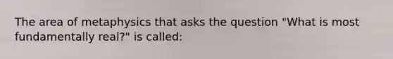 The area of metaphysics that asks the question "What is most fundamentally real?" is called: