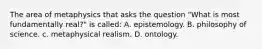 The area of metaphysics that asks the question "What is most fundamentally real?" is called: A. epistemology. B. philosophy of science. c. metaphysical realism. D. ontology.