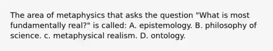 The area of metaphysics that asks the question "What is most fundamentally real?" is called: A. epistemology. B. philosophy of science. c. metaphysical realism. D. ontology.