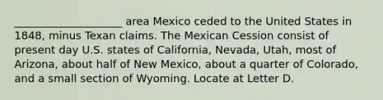 ____________________ area Mexico ceded to the United States in 1848, minus Texan claims. The Mexican Cession consist of present day U.S. states of California, Nevada, Utah, most of Arizona, about half of New Mexico, about a quarter of Colorado, and a small section of Wyoming. Locate at Letter D.