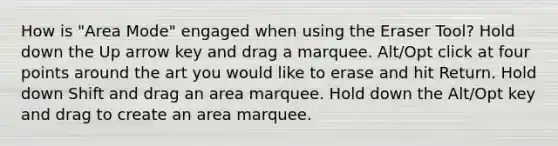 How is "Area Mode" engaged when using the Eraser Tool? Hold down the Up arrow key and drag a marquee. Alt/Opt click at four points around the art you would like to erase and hit Return. Hold down Shift and drag an area marquee. Hold down the Alt/Opt key and drag to create an area marquee.