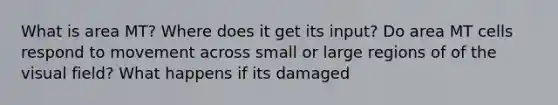 What is area MT? Where does it get its input? Do area MT cells respond to movement across small or large regions of of the visual field? What happens if its damaged