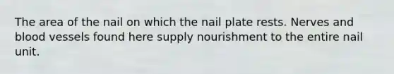 The area of the nail on which the nail plate rests. Nerves and blood vessels found here supply nourishment to the entire nail unit.