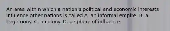 An area within which a nation's political and economic interests influence other nations is called A. an informal empire. B. a hegemony. C. a colony. D. a sphere of influence.