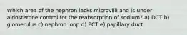 Which area of the nephron lacks microvilli and is under aldosterone control for the reabsorption of sodium? a) DCT b) glomerulus c) nephron loop d) PCT e) papillary duct