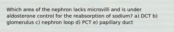 Which area of the nephron lacks microvilli and is under aldosterone control for the reabsorption of sodium? a) DCT b) glomerulus c) nephron loop d) PCT e) papillary duct