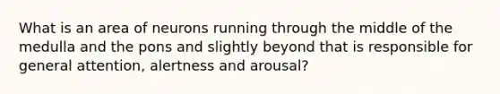 What is an area of neurons running through the middle of the medulla and the pons and slightly beyond that is responsible for general attention, alertness and arousal?