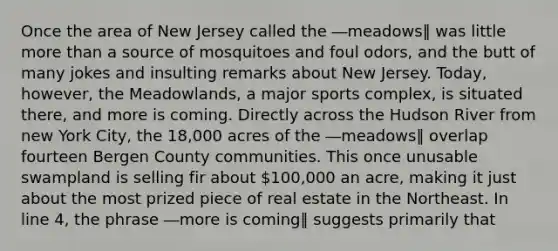 Once the area of New Jersey called the ―meadows‖ was little more than a source of mosquitoes and foul odors, and the butt of many jokes and insulting remarks about New Jersey. Today, however, the Meadowlands, a major sports complex, is situated there, and more is coming. Directly across the Hudson River from new York City, the 18,000 acres of the ―meadows‖ overlap fourteen Bergen County communities. This once unusable swampland is selling fir about 100,000 an acre, making it just about the most prized piece of real estate in the Northeast. In line 4, the phrase ―more is coming‖ suggests primarily that