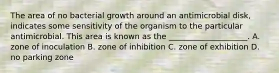 The area of no bacterial growth around an antimicrobial disk, indicates some sensitivity of the organism to the particular antimicrobial. This area is known as the ____________________. A. zone of inoculation B. zone of inhibition C. zone of exhibition D. no parking zone