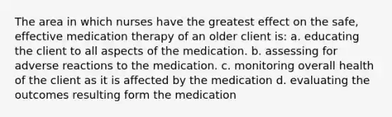 The area in which nurses have the greatest effect on the safe, effective medication therapy of an older client is: a. educating the client to all aspects of the medication. b. assessing for adverse reactions to the medication. c. monitoring overall health of the client as it is affected by the medication d. evaluating the outcomes resulting form the medication