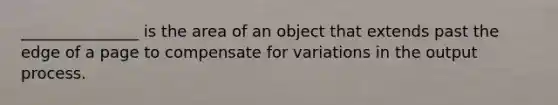 _______________ is the area of an object that extends past the edge of a page to compensate for variations in the output process.