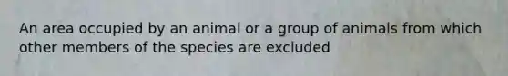 An area occupied by an animal or a group of animals from which other members of the species are excluded