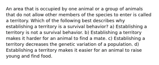 An area that is occupied by one animal or a group of animals that do not allow other members of the species to enter is called a territory. Which of the following best describes why establishing a territory is a survival behavior? a) Establishing a territory is not a survival behavior. b) Establishing a territory makes it harder for an animal to find a mate. c) Establishing a territory decreases the <a href='https://www.questionai.com/knowledge/ki8XCDzouQ-genetic-variation' class='anchor-knowledge'>genetic variation</a> of a population. d) Establishing a territory makes it easier for an animal to raise young and find food.