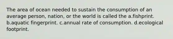 The area of ocean needed to sustain the consumption of an average person, nation, or the world is called the a.fishprint. b.aquatic fingerprint. c.annual rate of consumption. d.ecological footprint.