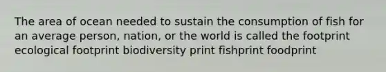 The area of ocean needed to sustain the consumption of fish for an average person, nation, or the world is called the footprint ecological footprint biodiversity print fishprint foodprint