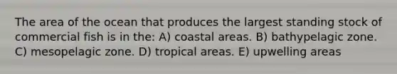 The area of the ocean that produces the largest standing stock of commercial fish is in the: A) coastal areas. B) bathypelagic zone. C) mesopelagic zone. D) tropical areas. E) upwelling areas