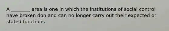 A ________ area is one in which the institutions of social control have broken don and can no longer carry out their expected or stated functions