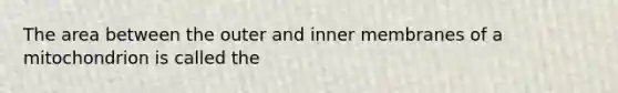 The area between the outer and inner membranes of a mitochondrion is called the