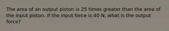 The area of an output piston is 25 times <a href='https://www.questionai.com/knowledge/ktgHnBD4o3-greater-than' class='anchor-knowledge'>greater than</a> the area of the input piston. If the input force is 40 N, what is the output force?