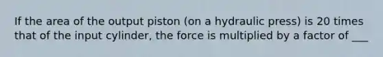 If the area of the output piston (on a hydraulic press) is 20 times that of the input cylinder, the force is multiplied by a factor of ___