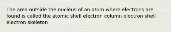 The area outside the nucleus of an atom where electrons are found is called the atomic shell electron column electron shell electron skeleton