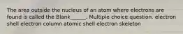 The area outside the nucleus of an atom where electrons are found is called the Blank______. Multiple choice question. electron shell electron column atomic shell electron skeleton