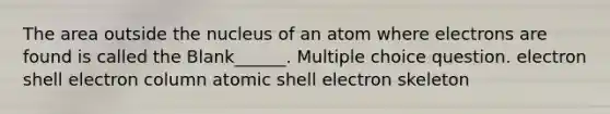 The area outside the nucleus of an atom where electrons are found is called the Blank______. Multiple choice question. electron shell electron column atomic shell electron skeleton