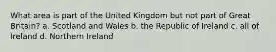 What area is part of the United Kingdom but not part of Great Britain? a. Scotland and Wales b. the Republic of Ireland c. all of Ireland d. Northern Ireland