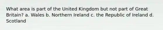 What area is part of the United Kingdom but not part of Great Britain? a. Wales b. Northern Ireland c. the Republic of Ireland d. Scotland