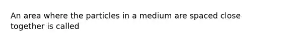 An area where the particles in a medium are spaced close together is called