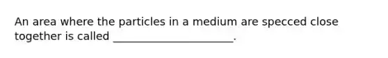 An area where the particles in a medium are specced close together is called ______________________.