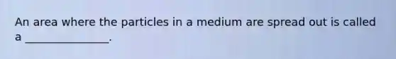 An area where the particles in a medium are spread out is called a _______________.