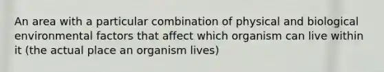 An area with a particular combination of physical and biological environmental factors that affect which organism can live within it (the actual place an organism lives)