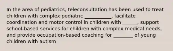 In the area of pediatrics, teleconsultation has been used to treat children with complex pediatric ___________, facilitate coordination and motor control in children with ______, support school-based services for children with complex medical needs, and provide occupation-based coaching for ________ of young children with autism