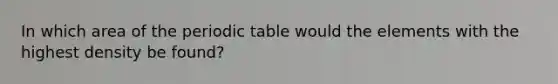 In which area of <a href='https://www.questionai.com/knowledge/kIrBULvFQz-the-periodic-table' class='anchor-knowledge'>the periodic table</a> would the elements with the highest density be found?