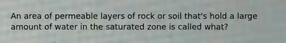 An area of permeable layers of rock or soil that's hold a large amount of water in the saturated zone is called what?