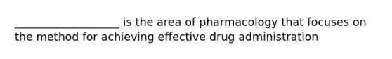 ___________________ is the area of pharmacology that focuses on the method for achieving effective drug administration